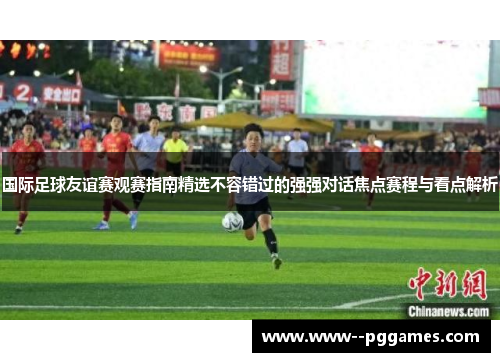 国际足球友谊赛观赛指南精选不容错过的强强对话焦点赛程与看点解析 国际足球友谊赛观赛指南精选不容错过的强强对话焦点赛程与看点解析