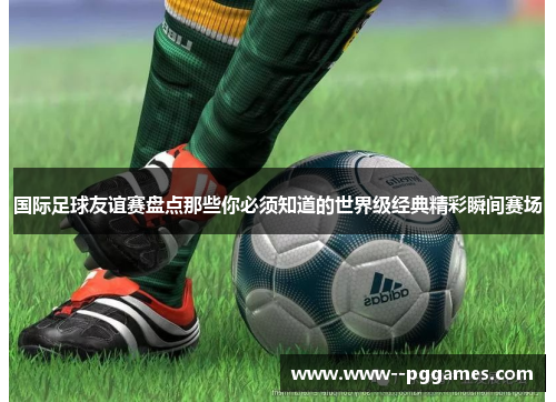 国际足球友谊赛盘点那些你必须知道的世界级经典精彩瞬间赛场