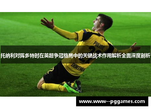 托纳利对阵多特时在英超争冠格局中的关键战术作用解析全面深度剖析 托纳利对阵多特时在英超争冠格局中的关键战术作用解析全面深度剖析
