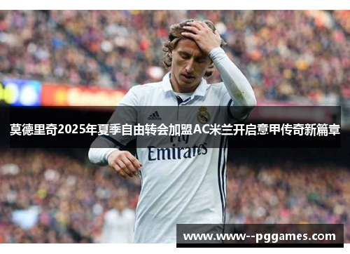 莫德里奇2025年夏季自由转会加盟AC米兰开启意甲传奇新篇章