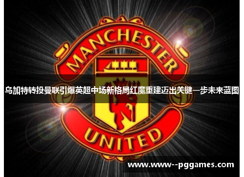 乌加特转投曼联引爆英超中场新格局红魔重建迈出关键一步未来蓝图