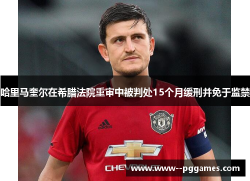 哈里马奎尔在希腊法院重审中被判处15个月缓刑并免于监禁 哈里马奎尔在希腊法院重审中被判处15个月缓刑并免于监禁