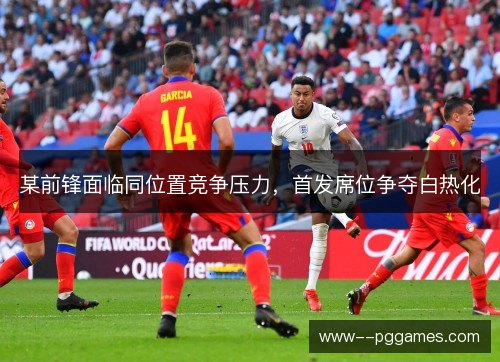 某前锋面临同位置竞争压力,首发席位争夺白热化 某前锋面临同位置竞争压力,首发席位争夺白热化